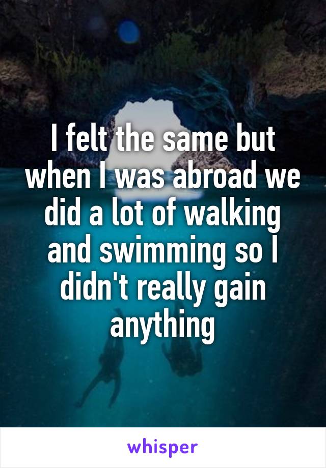 I felt the same but when I was abroad we did a lot of walking and swimming so I didn't really gain anything