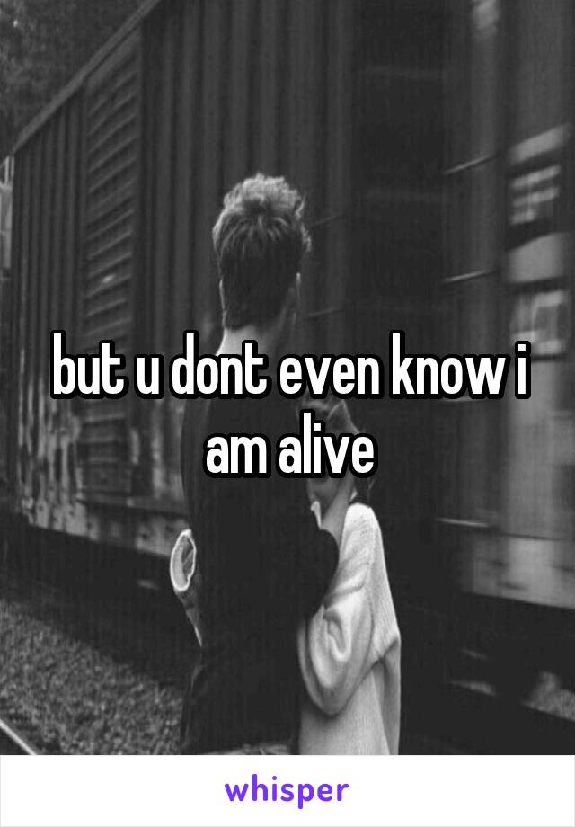 but u dont even know i am alive