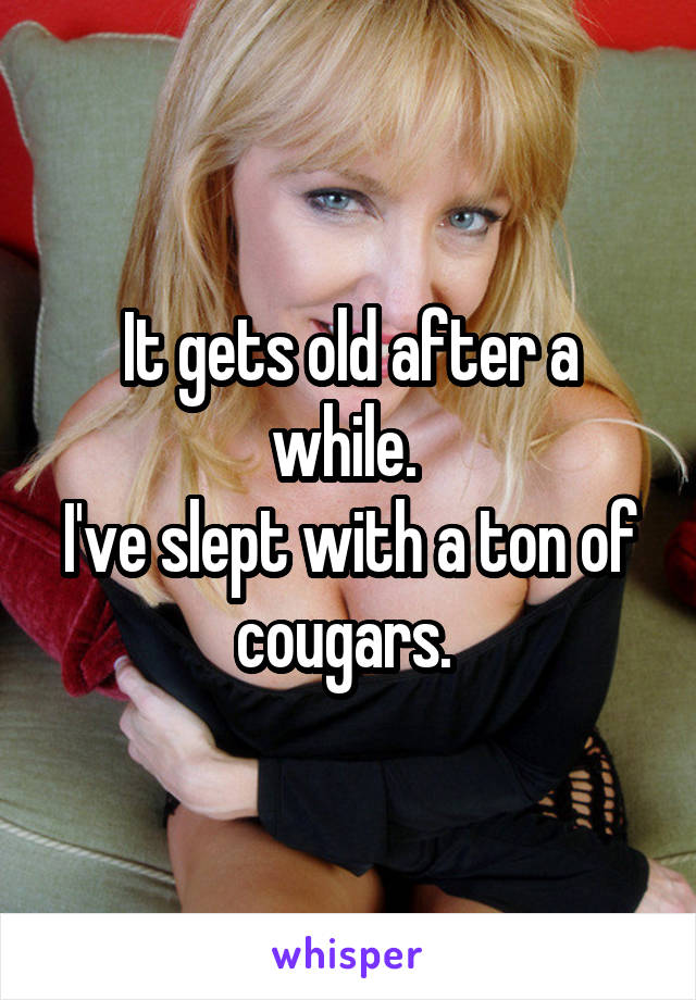 It gets old after a while. 
I've slept with a ton of cougars. 