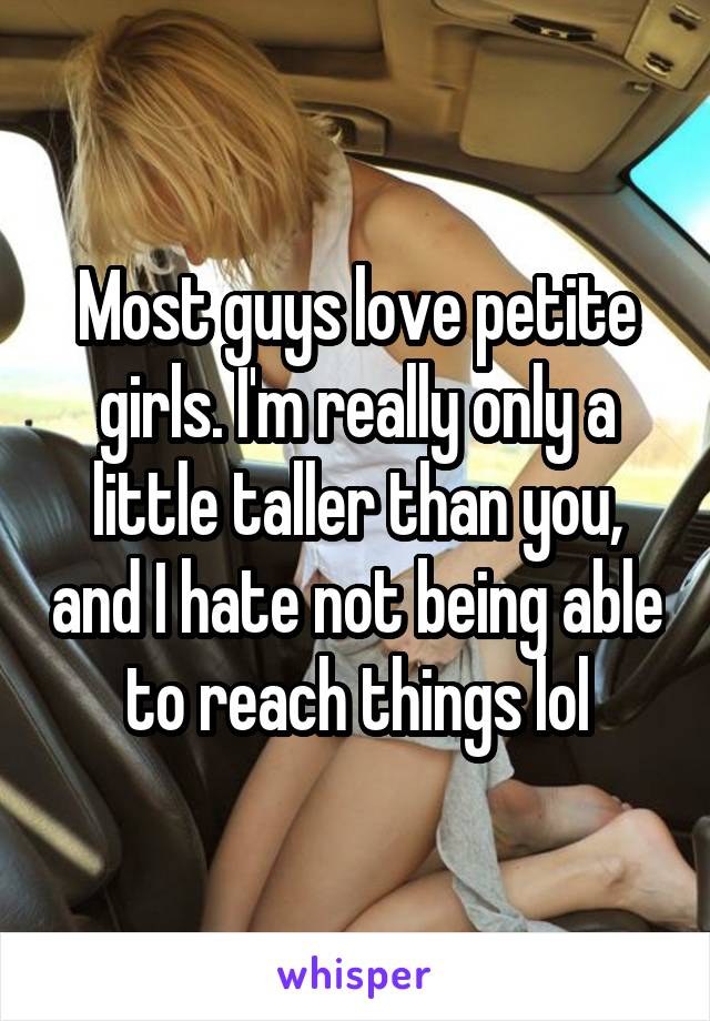 Most guys love petite girls. I'm really only a little taller than you, and I hate not being able to reach things lol