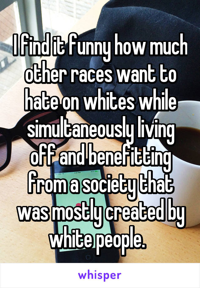I find it funny how much other races want to hate on whites while simultaneously living off and benefitting from a society that was mostly created by white people.  