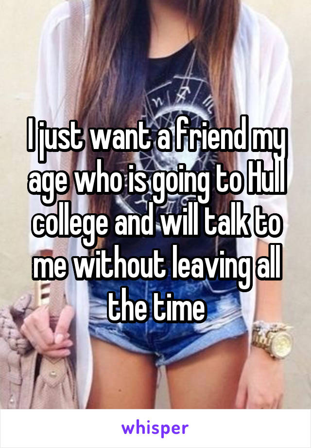 I just want a friend my age who is going to Hull college and will talk to me without leaving all the time