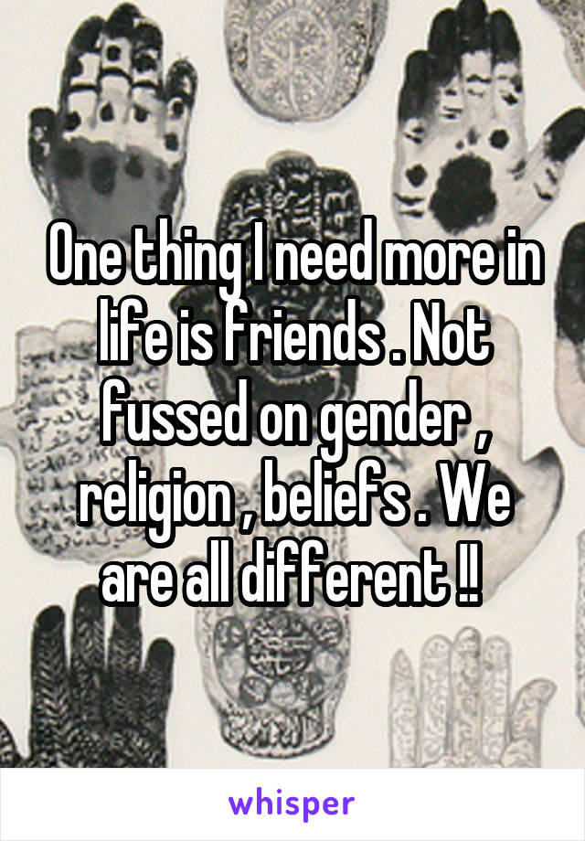 One thing I need more in life is friends . Not fussed on gender , religion , beliefs . We are all different !! 