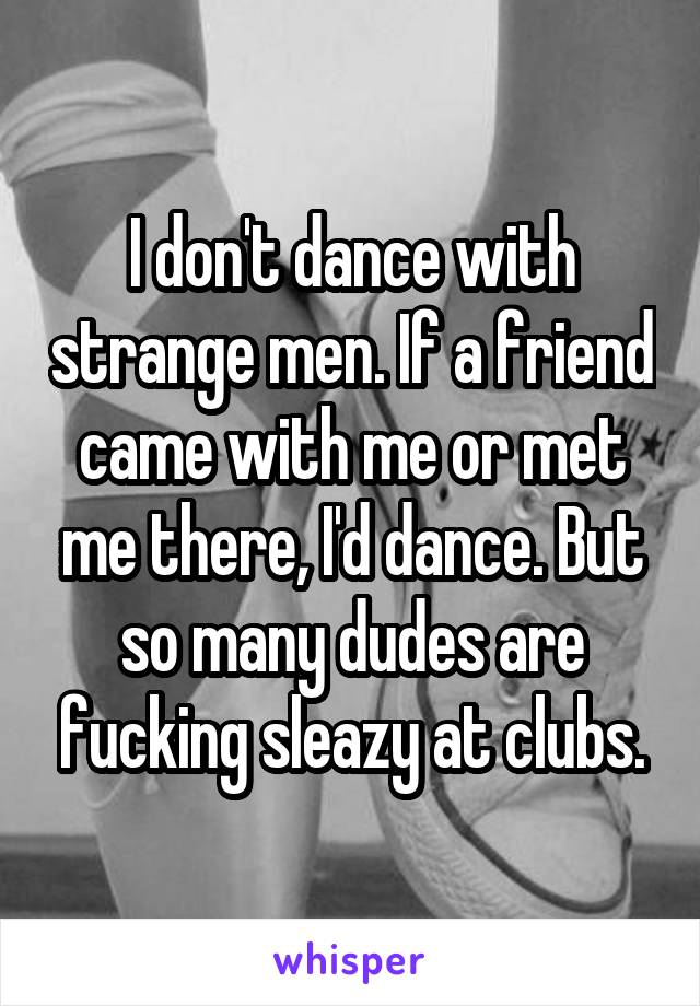 I don't dance with strange men. If a friend came with me or met me there, I'd dance. But so many dudes are fucking sleazy at clubs.