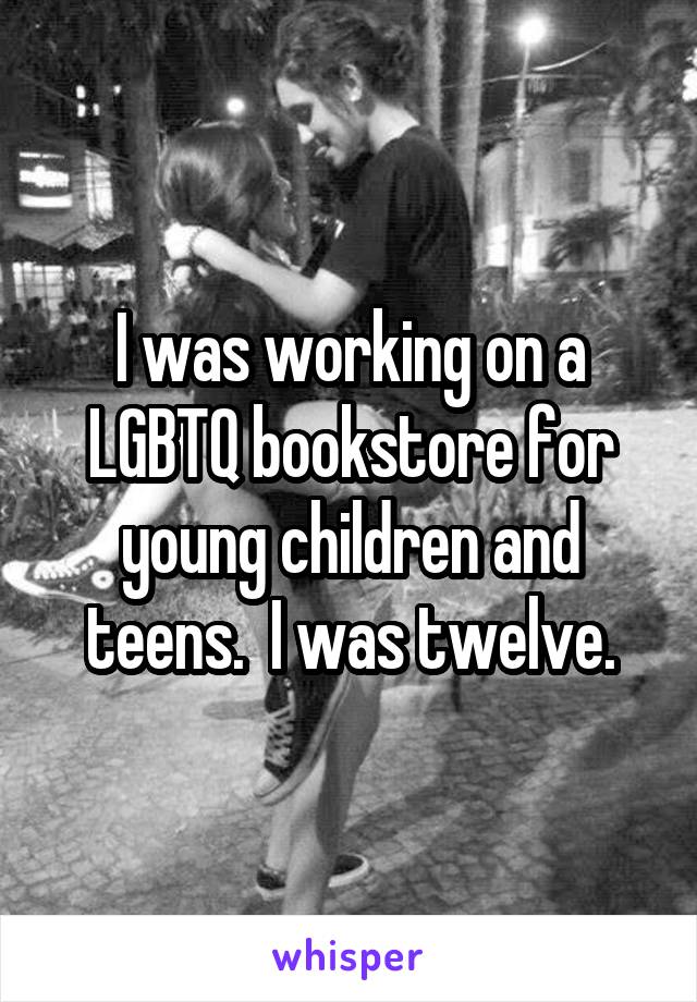 I was working on a LGBTQ bookstore for young children and teens.  I was twelve.