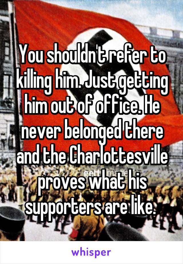 You shouldn't refer to killing him. Just getting him out of office. He never belonged there and the Charlottesville proves what his supporters are like. 