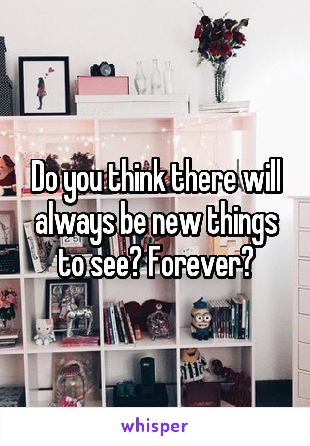 Do you think there will always be new things to see? Forever?
