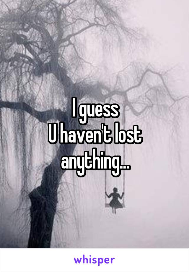 I guess
U haven't lost anything...