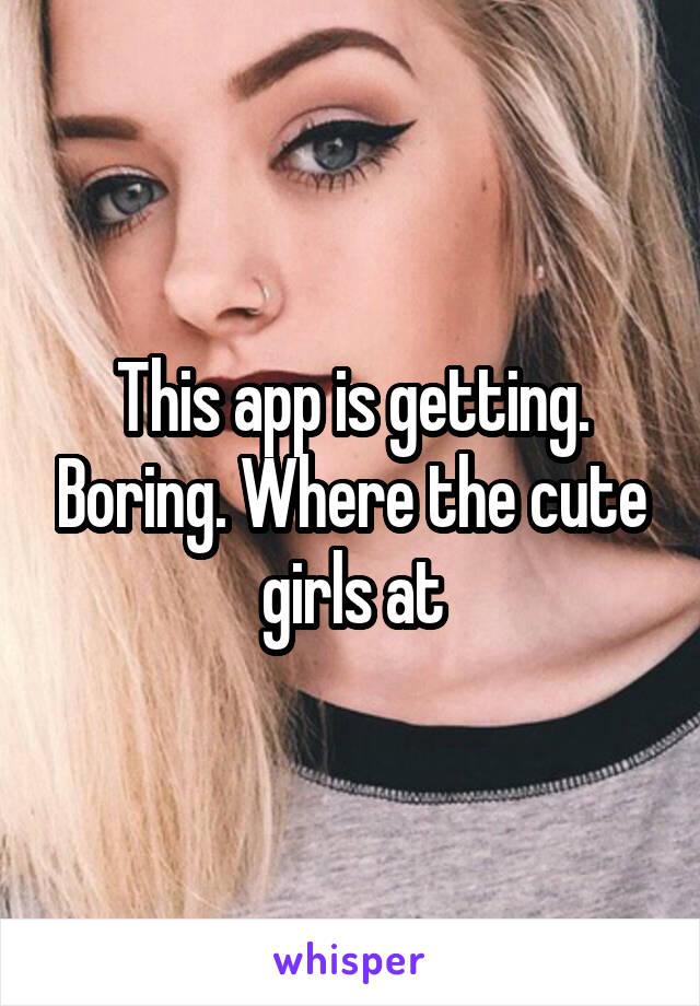 This app is getting. Boring. Where the cute girls at