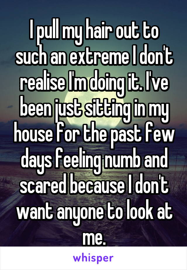 I pull my hair out to such an extreme I don't realise I'm doing it. I've been just sitting in my house for the past few days feeling numb and scared because I don't want anyone to look at me.