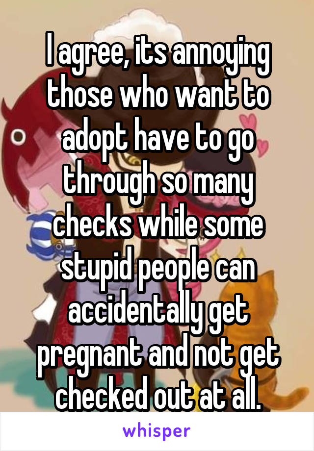 I agree, its annoying those who want to adopt have to go through so many checks while some stupid people can accidentally get pregnant and not get checked out at all.