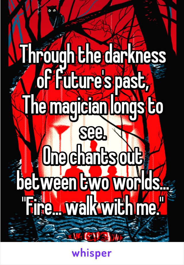 Through the darkness of future's past,
The magician longs to see.
One chants out between two worlds...
"Fire... walk with me."