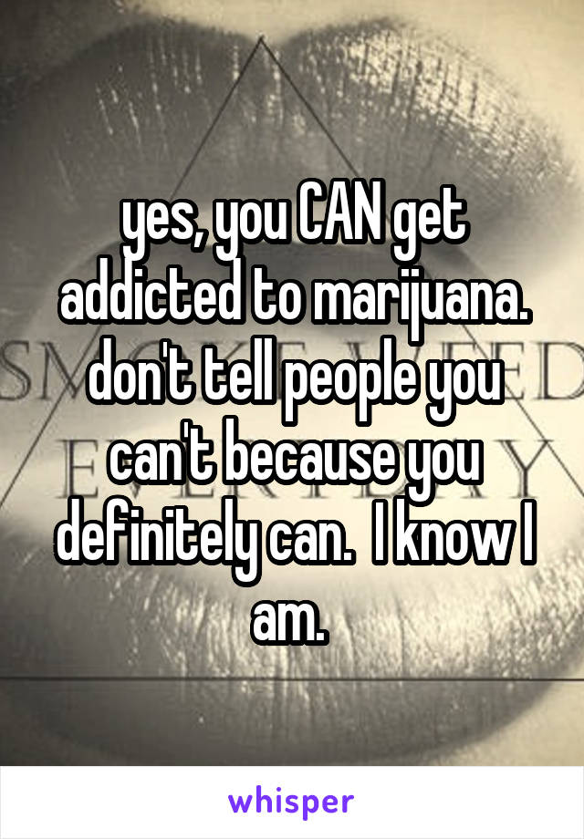 yes, you CAN get addicted to marijuana. don't tell people you can't because you definitely can.  I know I am. 