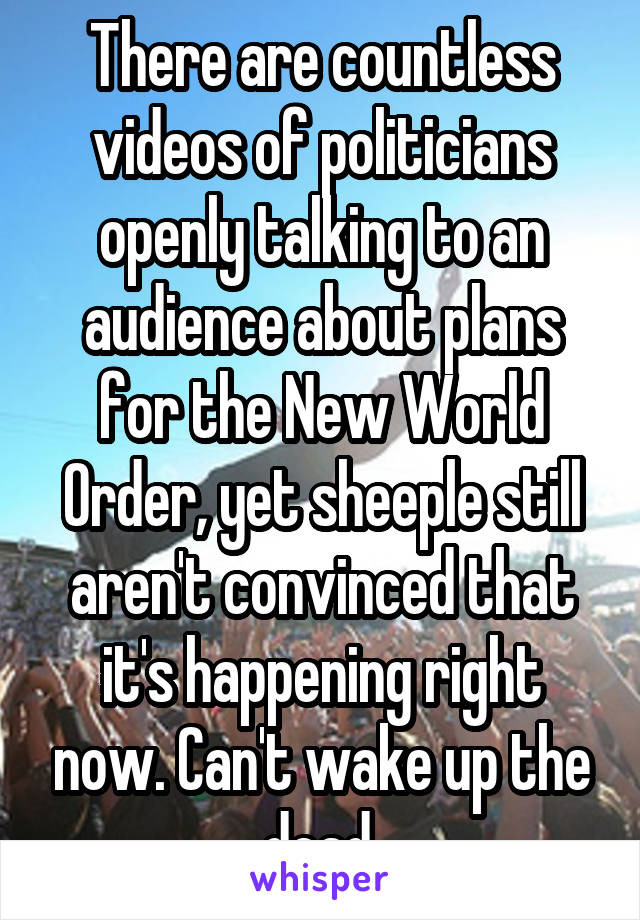 There are countless videos of politicians openly talking to an audience about plans for the New World Order, yet sheeple still aren't convinced that it's happening right now. Can't wake up the dead.