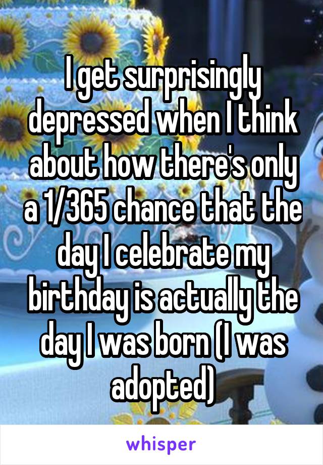 I get surprisingly depressed when I think about how there's only a 1/365 chance that the day I celebrate my birthday is actually the day I was born (I was adopted)