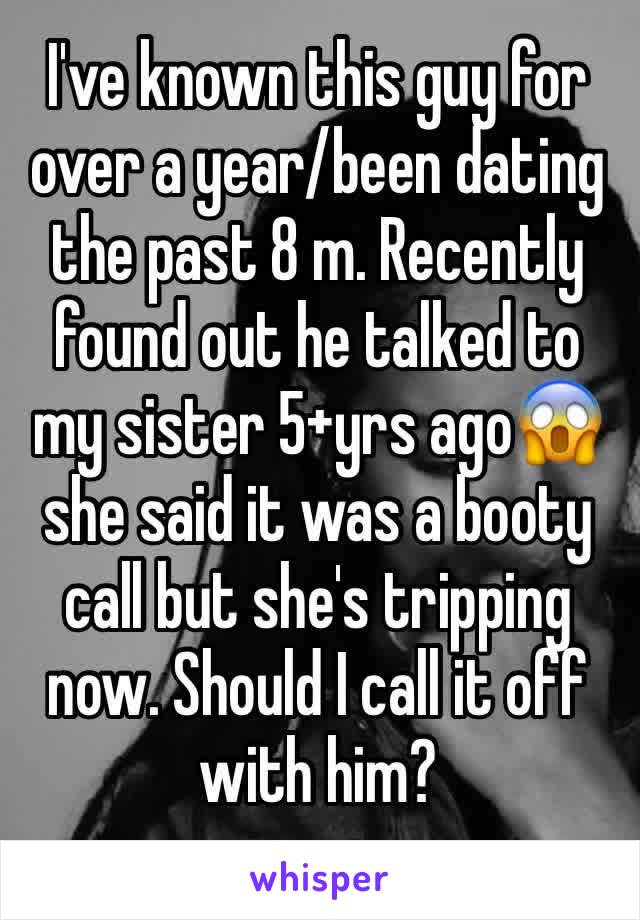 I've known this guy for over a year/been dating the past 8 m. Recently found out he talked to my sister 5+yrs ago😱 she said it was a booty call but she's tripping now. Should I call it off with him?