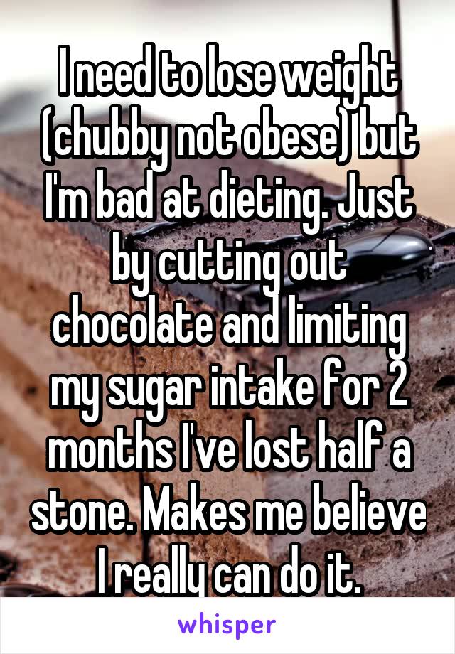 I need to lose weight (chubby not obese) but I'm bad at dieting. Just by cutting out chocolate and limiting my sugar intake for 2 months I've lost half a stone. Makes me believe I really can do it.