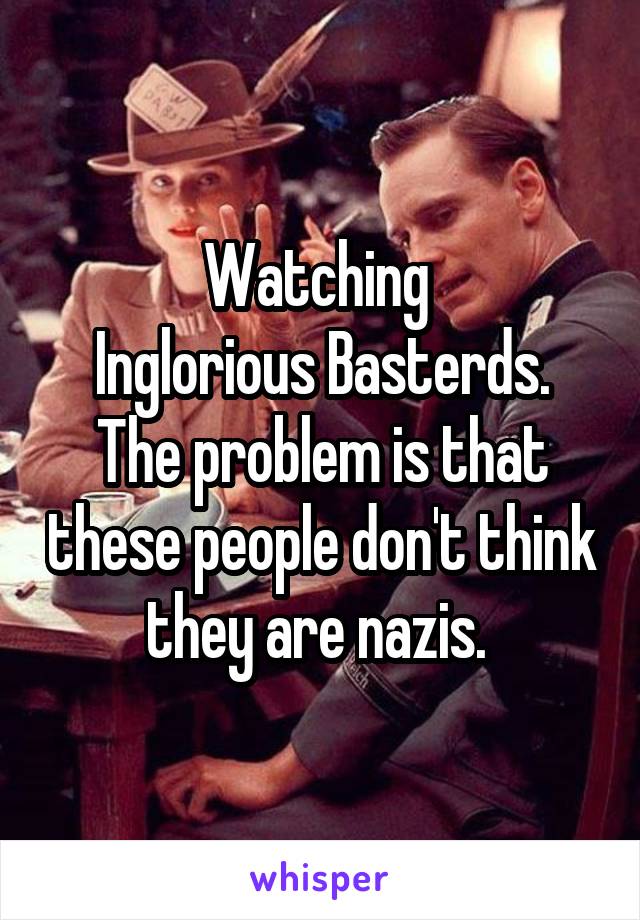 Watching 
Inglorious Basterds. The problem is that these people don't think they are nazis. 