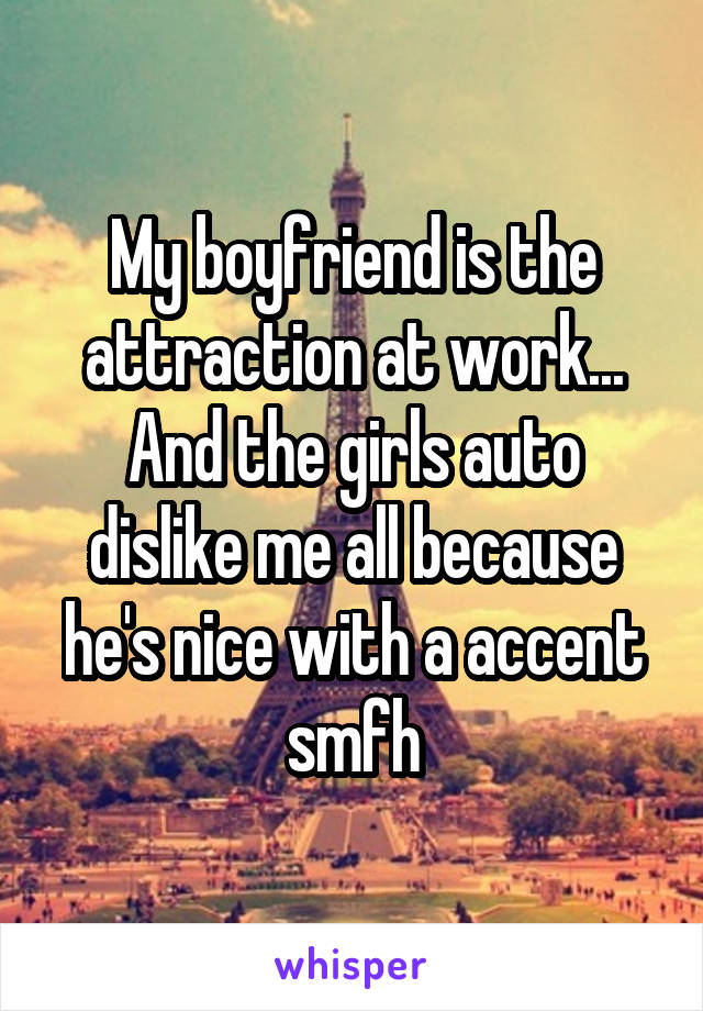 My boyfriend is the attraction at work... And the girls auto dislike me all because he's nice with a accent smfh