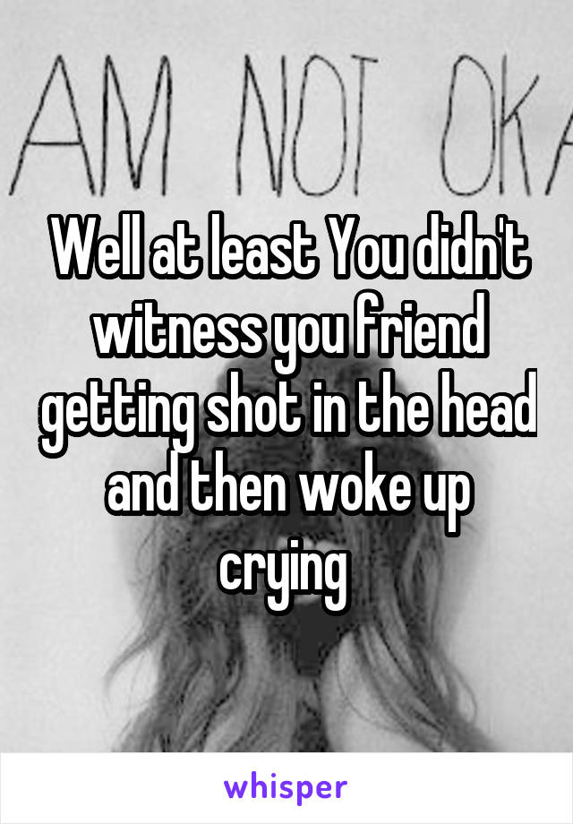 Well at least You didn't witness you friend getting shot in the head and then woke up crying 