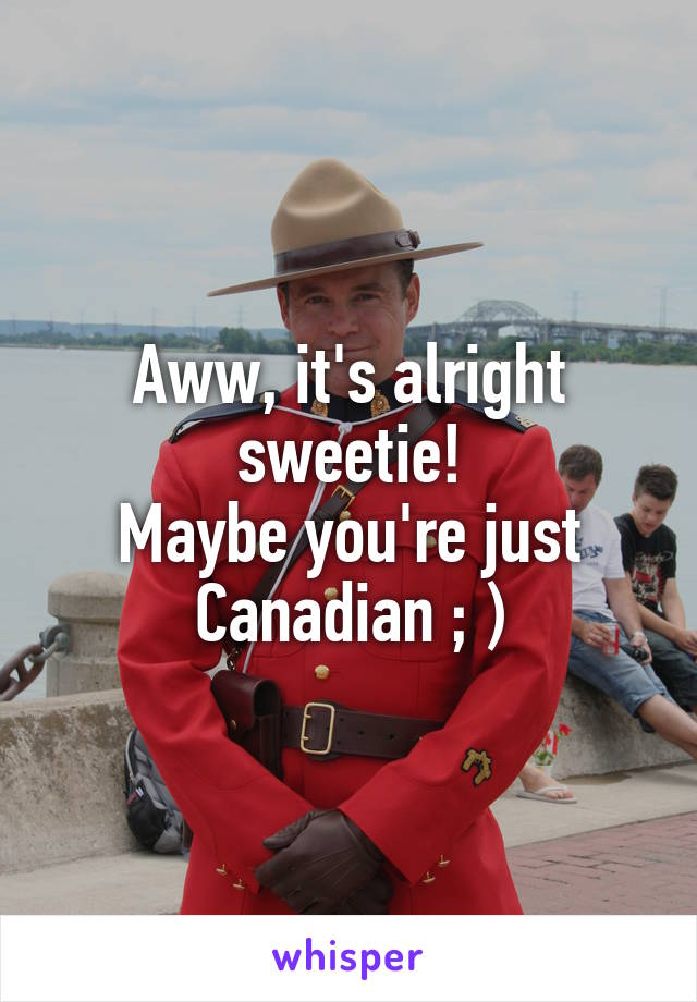 Aww, it's alright sweetie!
Maybe you're just Canadian ; )