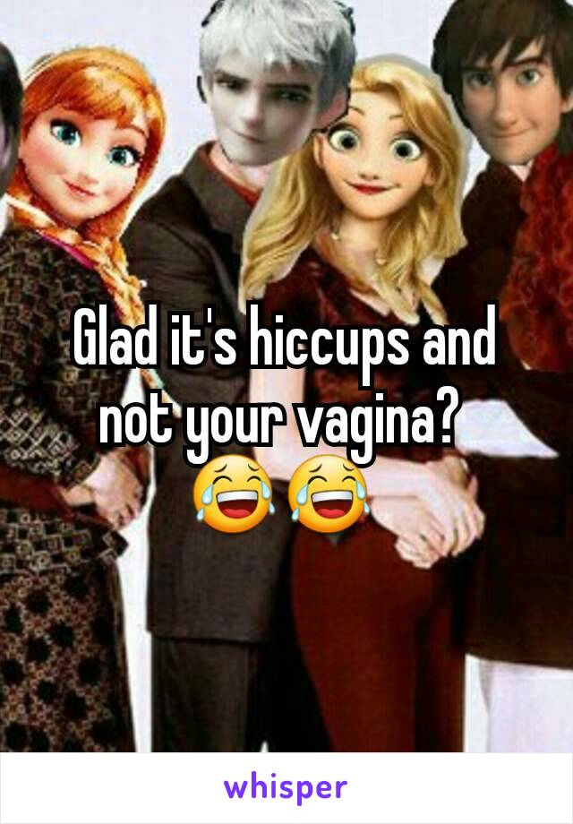 Glad it's hiccups and not your vagina? 
😂😂 