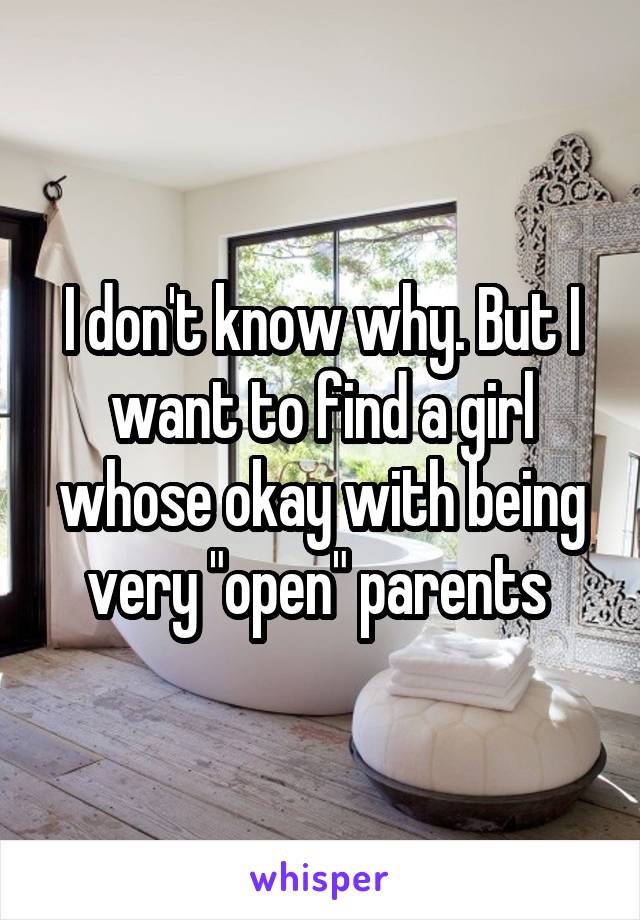 I don't know why. But I want to find a girl whose okay with being very "open" parents 