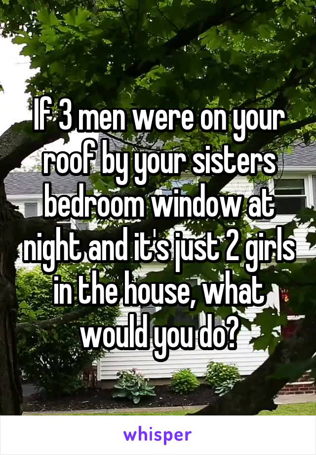 If 3 men were on your roof by your sisters bedroom window at night and it's just 2 girls in the house, what would you do?