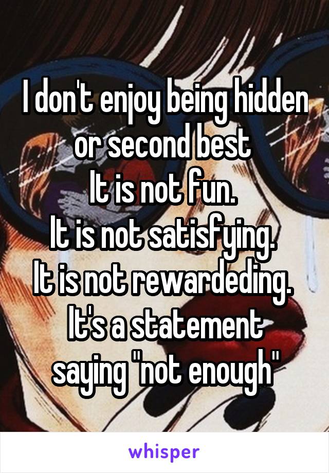I don't enjoy being hidden or second best 
It is not fun. 
It is not satisfying. 
It is not rewardeding. 
It's a statement saying "not enough"