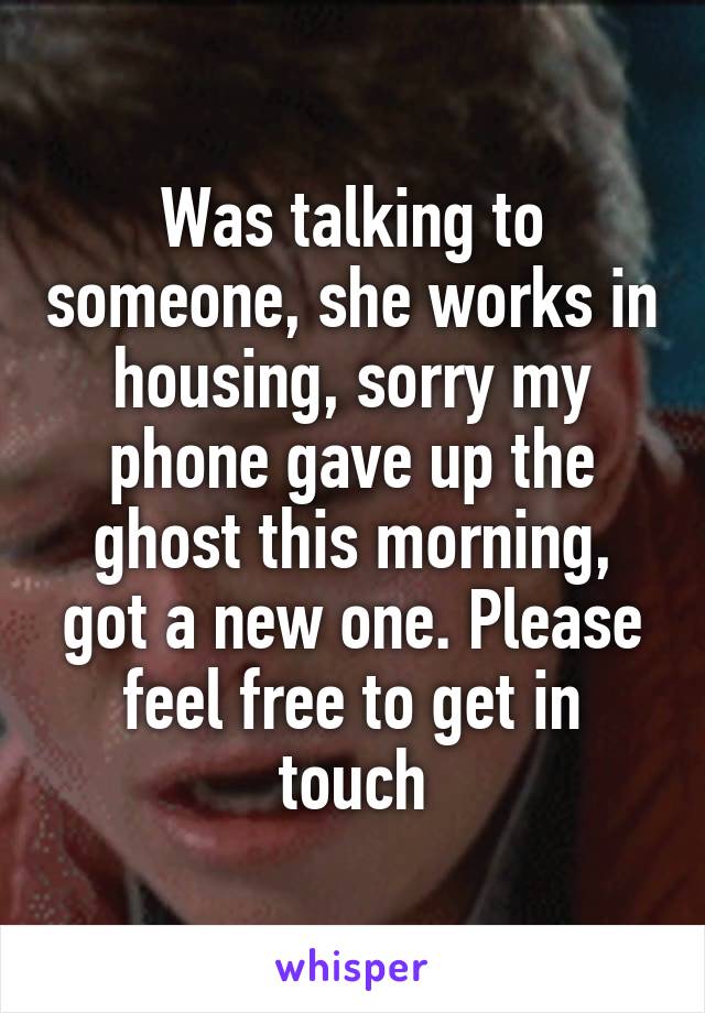 Was talking to someone, she works in housing, sorry my phone gave up the ghost this morning, got a new one. Please feel free to get in touch
