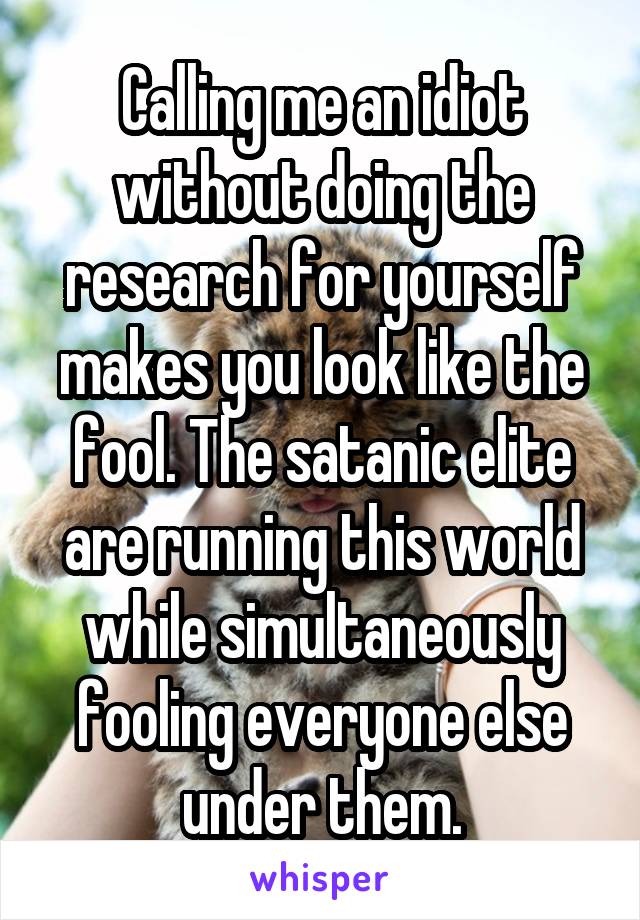 Calling me an idiot without doing the research for yourself makes you look like the fool. The satanic elite are running this world while simultaneously fooling everyone else under them.