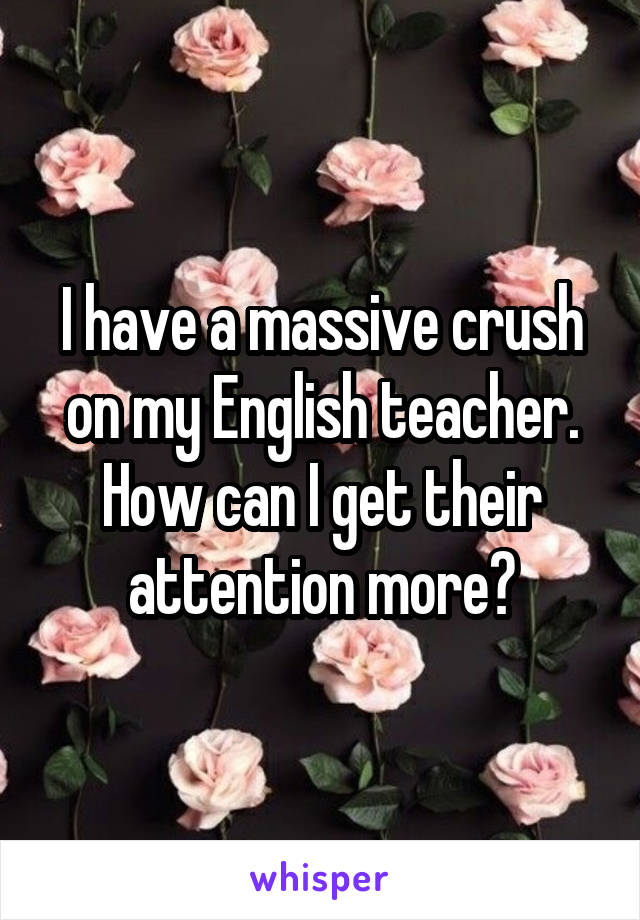 I have a massive crush on my English teacher. How can I get their attention more?