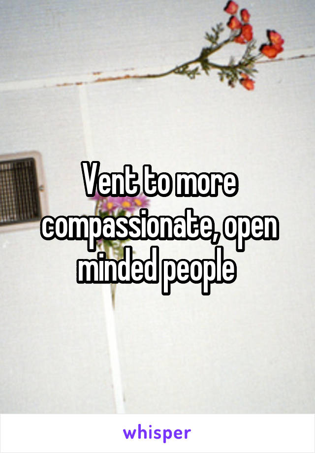 Vent to more compassionate, open minded people 