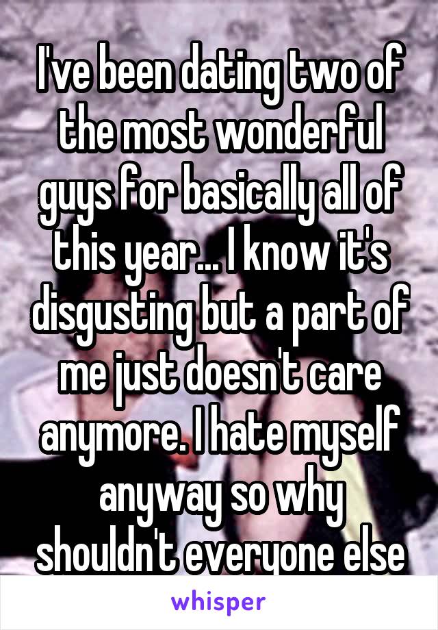 I've been dating two of the most wonderful guys for basically all of this year... I know it's disgusting but a part of me just doesn't care anymore. I hate myself anyway so why shouldn't everyone else