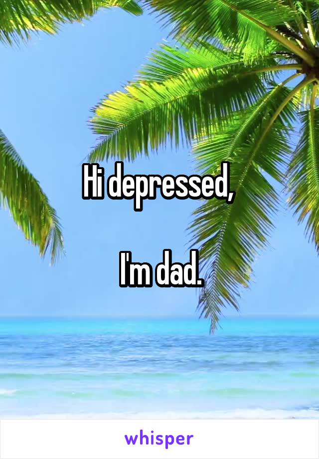 Hi depressed, 

I'm dad.