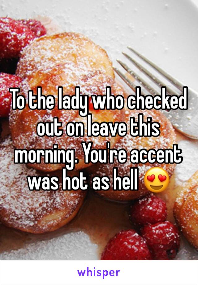 To the lady who checked out on leave this morning. You're accent was hot as hell 😍