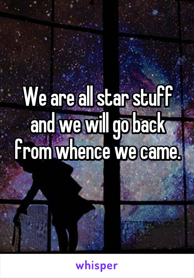We are all star stuff and we will go back from whence we came. 