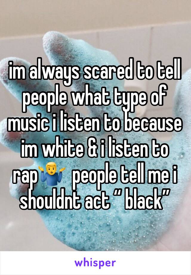 im always scared to tell people what type of music i listen to because im white & i listen to rap🤷‍♂️  people tell me i shouldnt act “ black” 