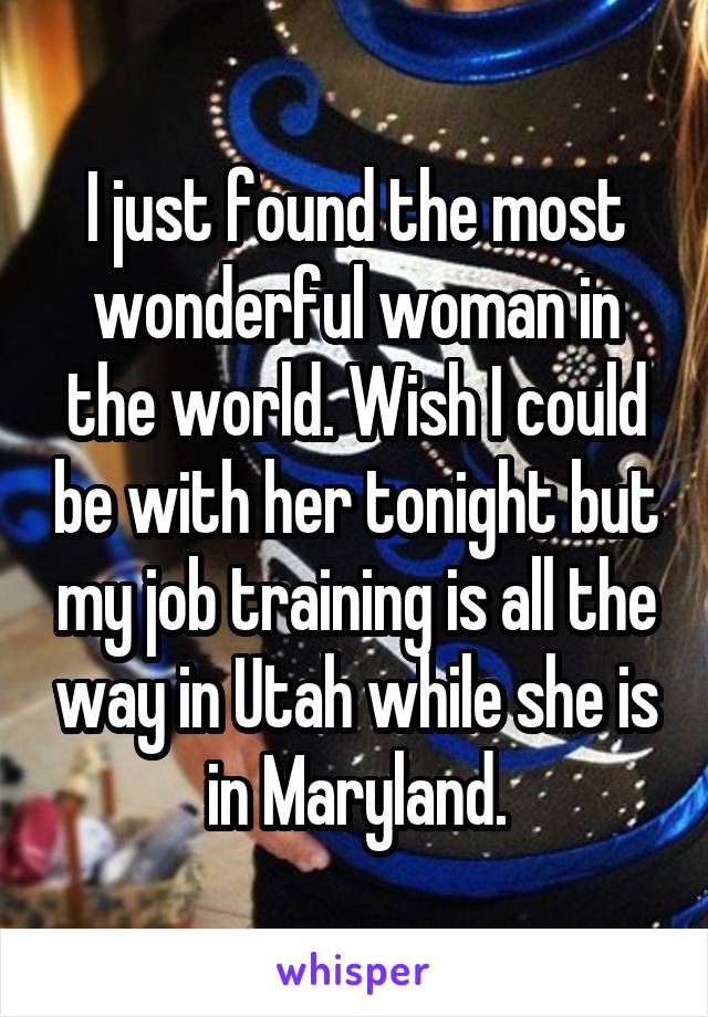 I just found the most wonderful woman in the world. Wish I could be with her tonight but my job training is all the way in Utah while she is in Maryland.