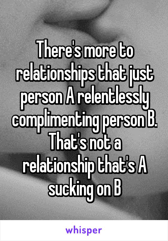 There's more to relationships that just person A relentlessly complimenting person B. That's not a relationship that's A sucking on B