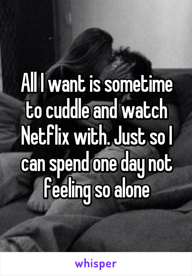 All I want is sometime to cuddle and watch Netflix with. Just so I can spend one day not feeling so alone