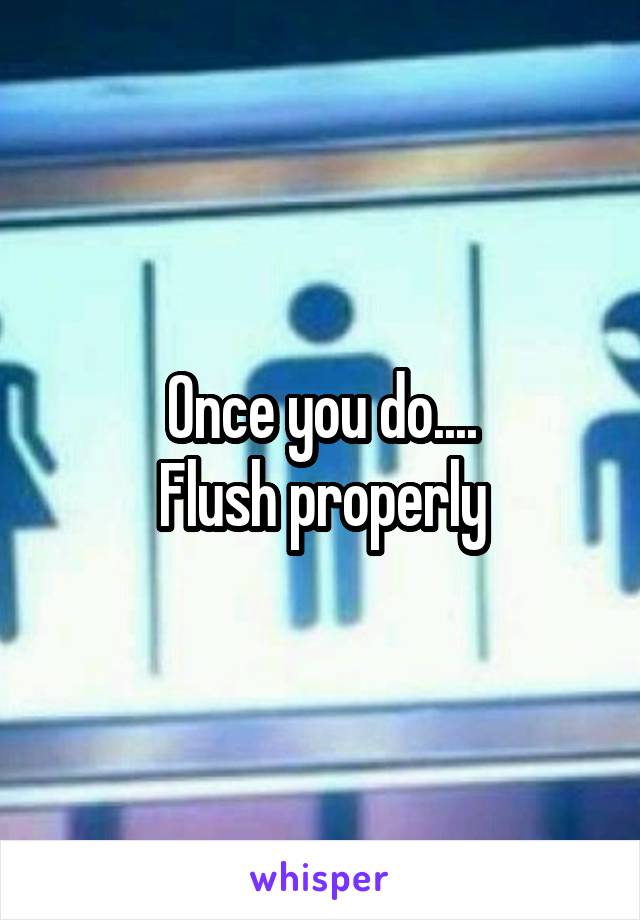Once you do....
Flush properly