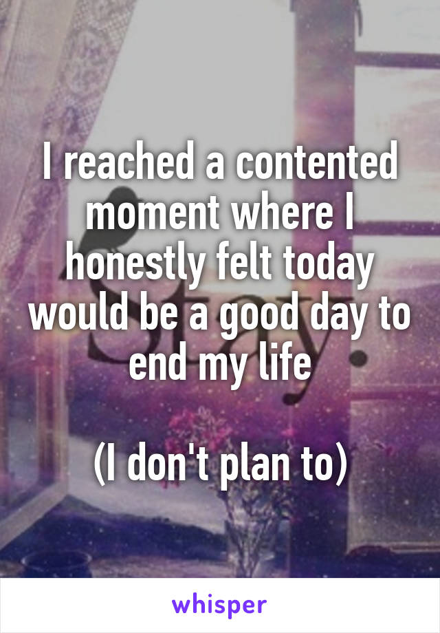 I reached a contented moment where I honestly felt today would be a good day to end my life

(I don't plan to)