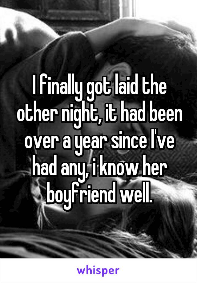 I finally got laid the other night, it had been over a year since I've had any, i know her boyfriend well.