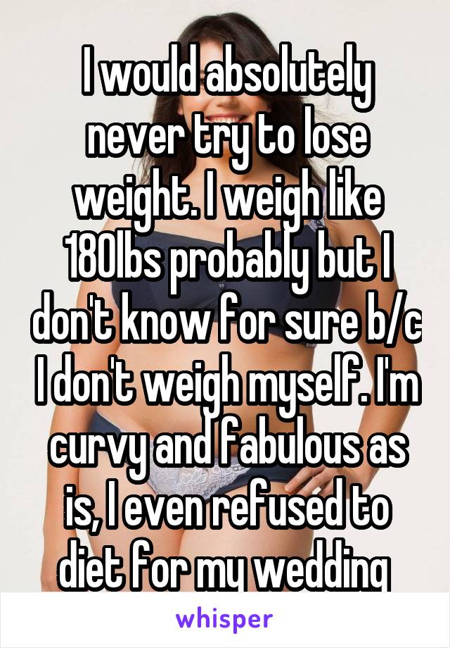 I would absolutely never try to lose weight. I weigh like 180lbs probably but I don't know for sure b/c I don't weigh myself. I'm curvy and fabulous as is, I even refused to diet for my wedding 