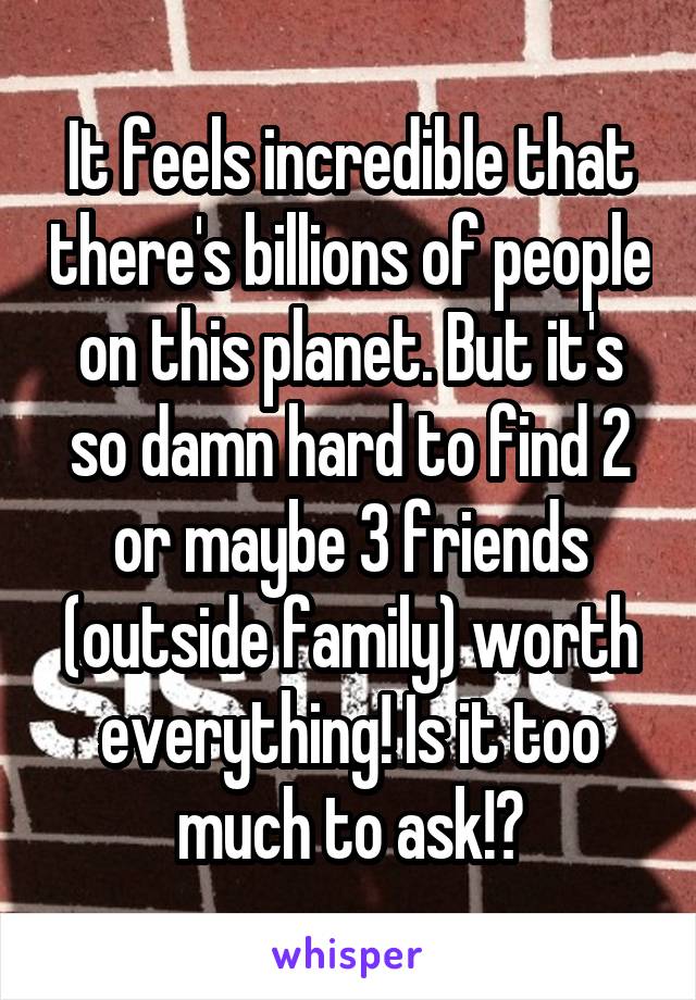 It feels incredible that there's billions of people on this planet. But it's so damn hard to find 2 or maybe 3 friends (outside family) worth everything! Is it too much to ask!?