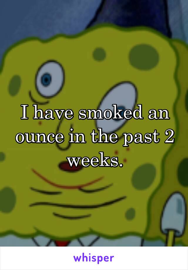 I have smoked an ounce in the past 2 weeks.