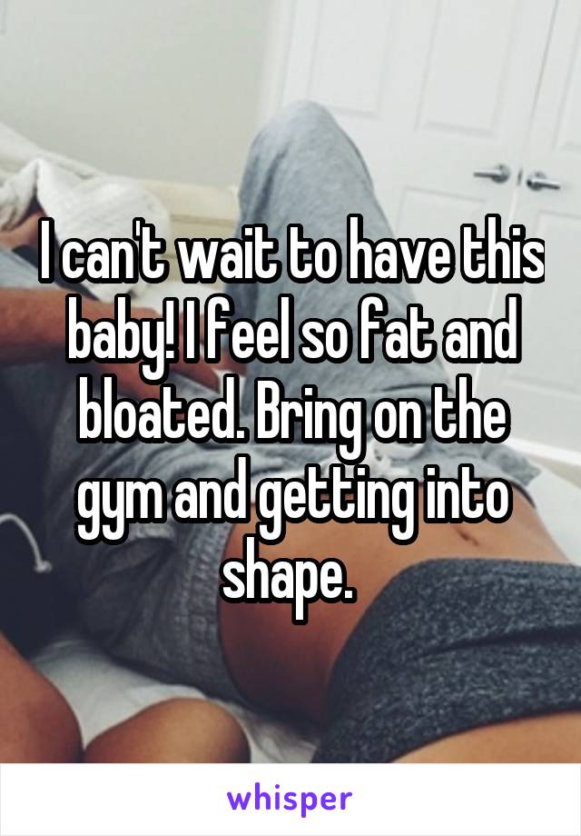 I can't wait to have this baby! I feel so fat and bloated. Bring on the gym and getting into shape. 