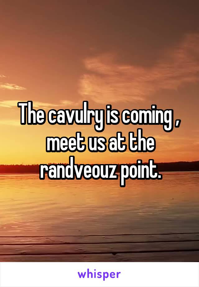 The cavulry is coming ,  meet us at the randveouz point.