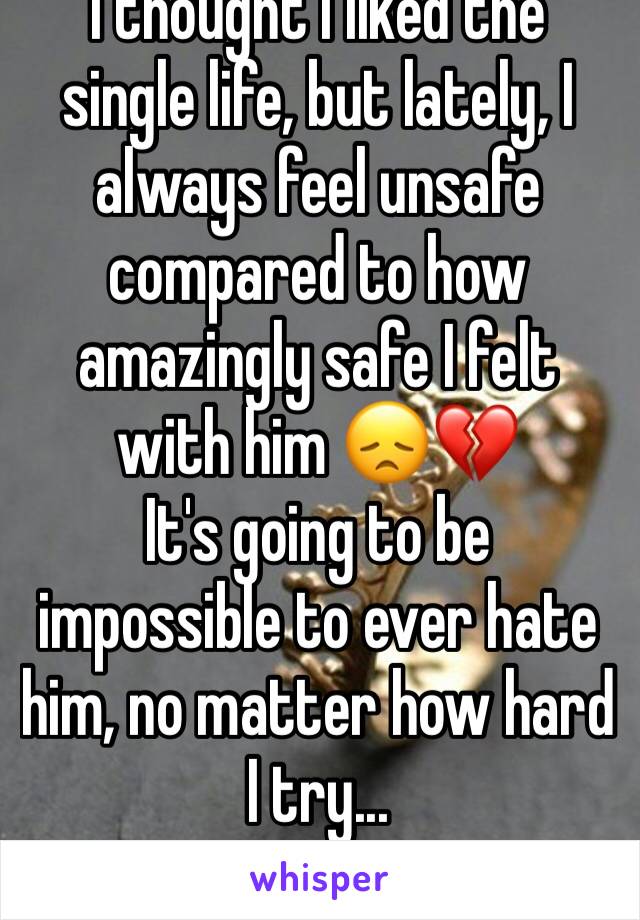 I thought I liked the single life, but lately, I always feel unsafe compared to how amazingly safe I felt with him 😞💔 
It's going to be impossible to ever hate him, no matter how hard I try...
